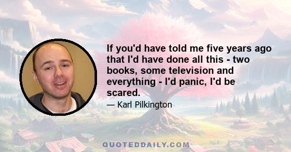 If you'd have told me five years ago that I'd have done all this - two books, some television and everything - I'd panic, I'd be scared.