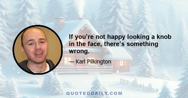 If you’re not happy looking a knob in the face, there’s something wrong.