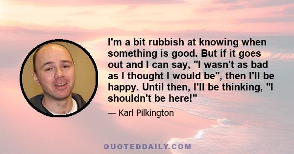 I'm a bit rubbish at knowing when something is good. But if it goes out and I can say, I wasn't as bad as I thought I would be, then I'll be happy. Until then, I'll be thinking, I shouldn't be here!