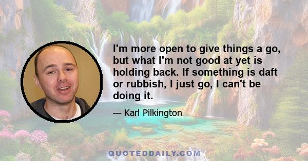 I'm more open to give things a go, but what I'm not good at yet is holding back. If something is daft or rubbish, I just go, I can't be doing it.