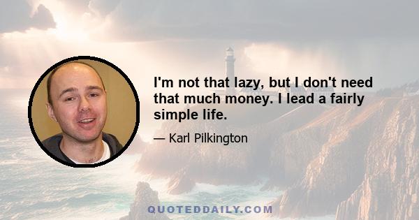 I'm not that lazy, but I don't need that much money. I lead a fairly simple life.