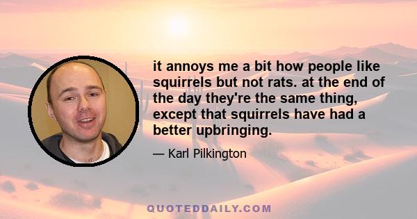 it annoys me a bit how people like squirrels but not rats. at the end of the day they're the same thing, except that squirrels have had a better upbringing.