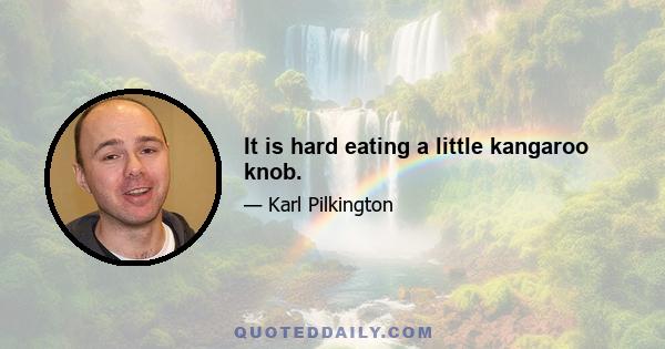 It is hard eating a little kangaroo knob.