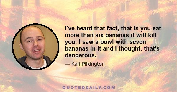 I've heard that fact, that is you eat more than six bananas it will kill you. I saw a bowl with seven bananas in it and I thought, that's dangerous.