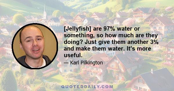 [Jellyfish] are 97% water or something, so how much are they doing? Just give them another 3% and make them water. It's more useful.