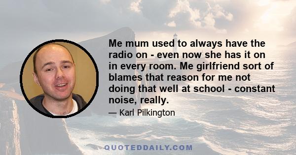 Me mum used to always have the radio on - even now she has it on in every room. Me girlfriend sort of blames that reason for me not doing that well at school - constant noise, really.