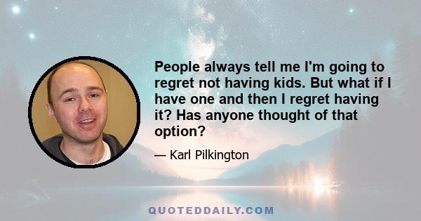 People always tell me I'm going to regret not having kids. But what if I have one and then I regret having it? Has anyone thought of that option?