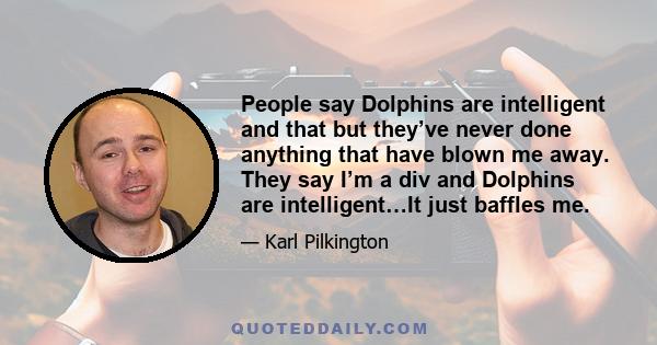 People say Dolphins are intelligent and that but they’ve never done anything that have blown me away. They say I’m a div and Dolphins are intelligent…It just baffles me.