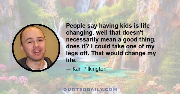 People say having kids is life changing, well that doesn't necessarily mean a good thing, does it? I could take one of my legs off. That would change my life.