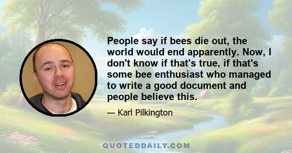 People say if bees die out, the world would end apparently. Now, I don't know if that's true, if that's some bee enthusiast who managed to write a good document and people believe this.