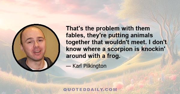 That's the problem with them fables, they're putting animals together that wouldn't meet. I don't know where a scorpion is knockin' around with a frog.