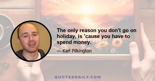 The only reason you don't go on holiday, is 'cause you have to spend money.