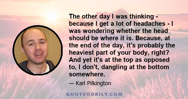 The other day I was thinking - because I get a lot of headaches - I was wondering whether the head should be where it is. Because, at the end of the day, it's probably the heaviest part of your body, right? And yet it's 