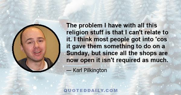 The problem I have with all this religion stuff is that I can't relate to it. I think most people got into 'cos it gave them something to do on a Sunday, but since all the shops are now open it isn't required as much.