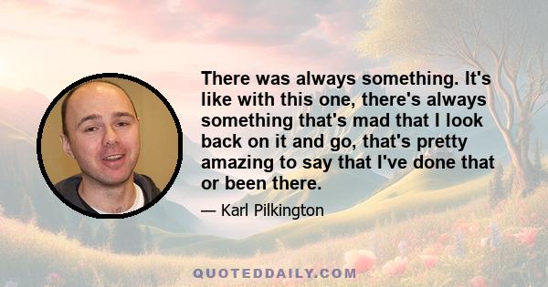 There was always something. It's like with this one, there's always something that's mad that I look back on it and go, that's pretty amazing to say that I've done that or been there.