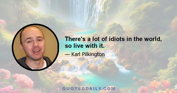 There's a lot of idiots in the world, so live with it.