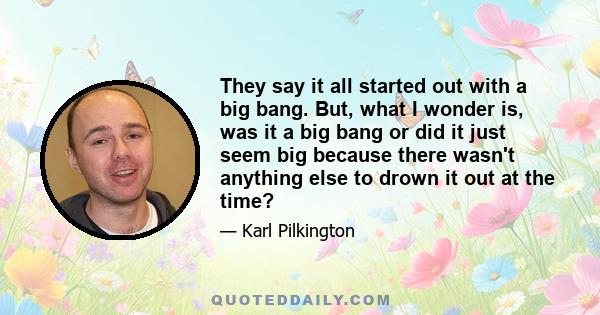 They say it all started out with a big bang. But, what I wonder is, was it a big bang or did it just seem big because there wasn't anything else to drown it out at the time?