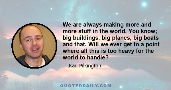 We are always making more and more stuff in the world. You know; big buildings, big planes, big boats and that. Will we ever get to a point where all this is too heavy for the world to handle?