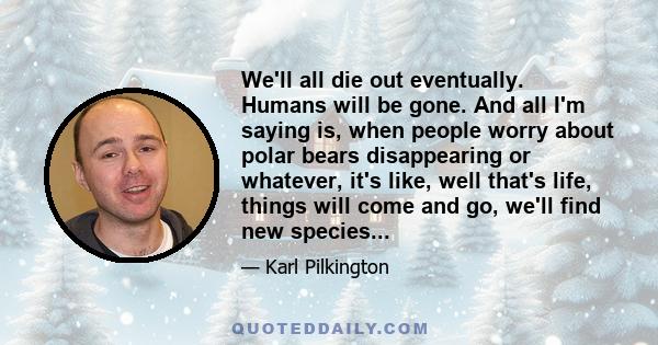 We'll all die out eventually. Humans will be gone. And all I'm saying is, when people worry about polar bears disappearing or whatever, it's like, well that's life, things will come and go, we'll find new species...