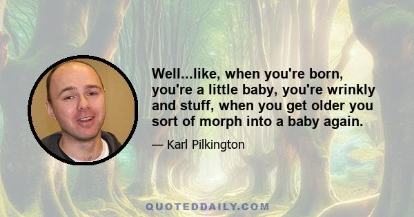 Well...like, when you're born, you're a little baby, you're wrinkly and stuff, when you get older you sort of morph into a baby again.