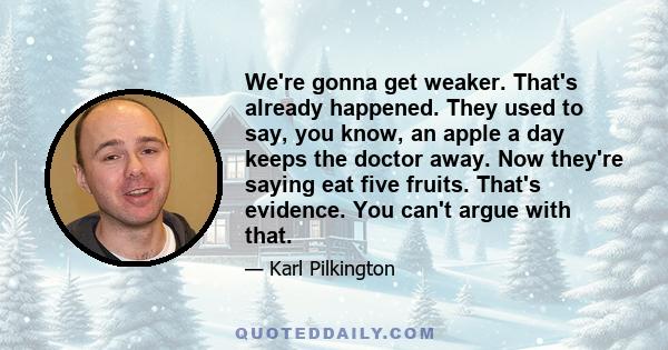 We're gonna get weaker. That's already happened. They used to say, you know, an apple a day keeps the doctor away. Now they're saying eat five fruits. That's evidence. You can't argue with that.