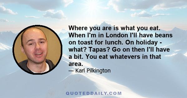 Where you are is what you eat. When I'm in London I'll have beans on toast for lunch. On holiday - what? Tapas? Go on then I'll have a bit. You eat whatevers in that area.