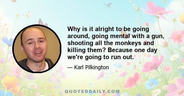 Why is it alright to be going around, going mental with a gun, shooting all the monkeys and killing them? Because one day we're going to run out.