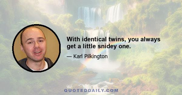 With identical twins, you always get a little snidey one.