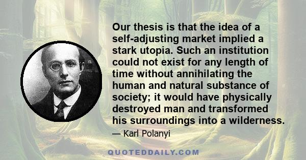 Our thesis is that the idea of a self-adjusting market implied a stark utopia. Such an institution could not exist for any length of time without annihilating the human and natural substance of society; it would have