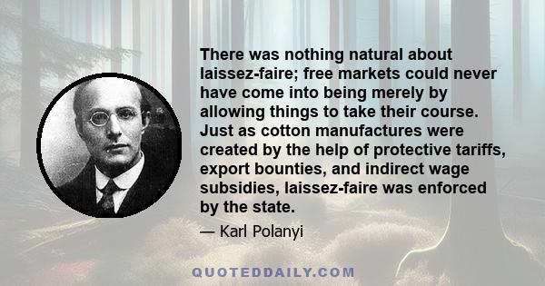 There was nothing natural about laissez-faire; free markets could never have come into being merely by allowing things to take their course. Just as cotton manufactures were created by the help of protective tariffs,