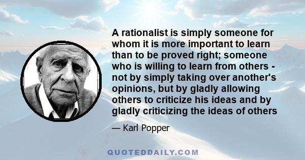 A rationalist is simply someone for whom it is more important to learn than to be proved right; someone who is willing to learn from others - not by simply taking over another's opinions, but by gladly allowing others