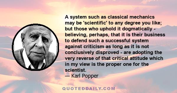 A system such as classical mechanics may be 'scientific' to any degree you like; but those who uphold it dogmatically - believing, perhaps, that it is their business to defend such a successful system against criticism