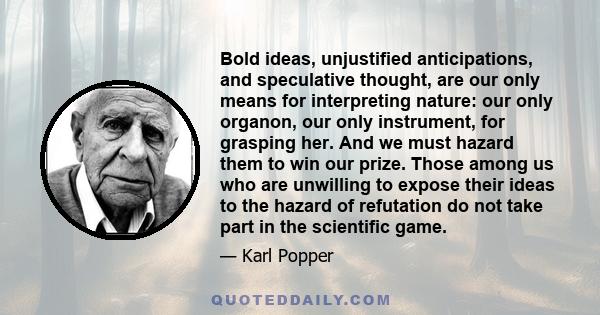 Bold ideas, unjustified anticipations, and speculative thought, are our only means for interpreting nature: our only organon, our only instrument, for grasping her. And we must hazard them to win our prize. Those among