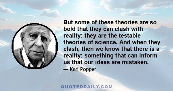 But some of these theories are so bold that they can clash with reality: they are the testable theories of science. And when they clash, then we know that there is a reality; something that can inform us that our ideas