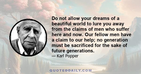 Do not allow your dreams of a beautiful world to lure you away from the claims of men who suffer here and now. Our fellow men have a claim to our help; no generation must be sacrificed for the sake of future generations.