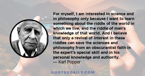 For myself, I am interested in science and in philosophy only because I want to learn something about the riddle of the world in which we live, and the riddle of man's knowledge of that world. And I believe that only a