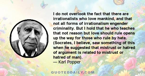 I do not overlook the fact that there are irrationalists who love mankind, and that not all forms of irrationalism engender criminality. But I hold that he who teaches that not reason but love should rule opens up the