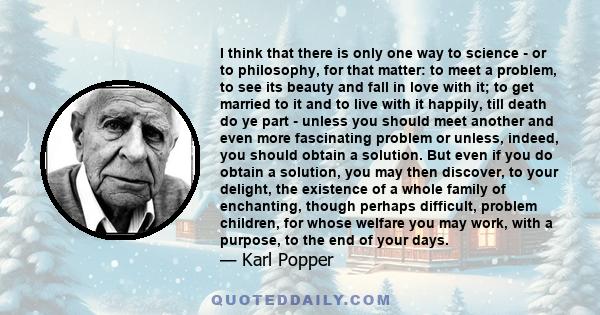 I think that there is only one way to science - or to philosophy, for that matter: to meet a problem, to see its beauty and fall in love with it; to get married to it and to live with it happily, till death do ye part - 