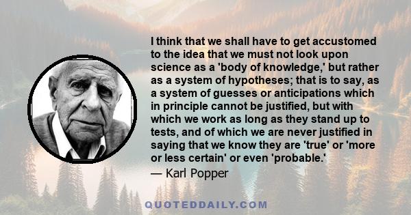 I think that we shall have to get accustomed to the idea that we must not look upon science as a 'body of knowledge,' but rather as a system of hypotheses; that is to say, as a system of guesses or anticipations which