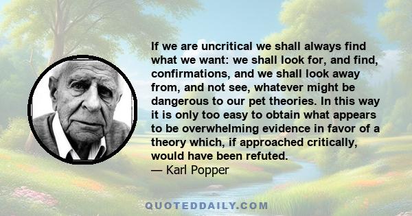 If we are uncritical we shall always find what we want: we shall look for, and find, confirmations, and we shall look away from, and not see, whatever might be dangerous to our pet theories. In this way it is only too