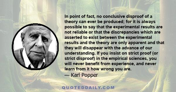 In point of fact, no conclusive disproof of a theory can ever be produced; for it is always possible to say that the experimental results are not reliable or that the discrepancies which are asserted to exist between