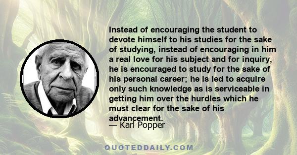 Instead of encouraging the student to devote himself to his studies for the sake of studying, instead of encouraging in him a real love for his subject and for inquiry, he is encouraged to study for the sake of his