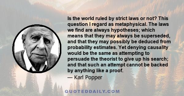 Is the world ruled by strict laws or not? This question I regard as metaphysical. The laws we find are always hypotheses; which means that they may always be superseded, and that they may possibly be deduced from