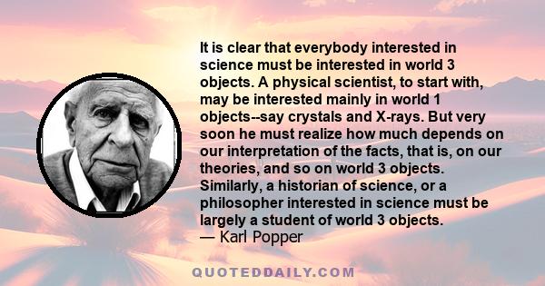 It is clear that everybody interested in science must be interested in world 3 objects. A physical scientist, to start with, may be interested mainly in world 1 objects--say crystals and X-rays. But very soon he must