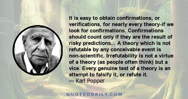 It is easy to obtain confirmations, or verifications, for nearly every theory-if we look for confirmations. Confirmations should count only if they are the result of risky predictions... A theory which is not refutable