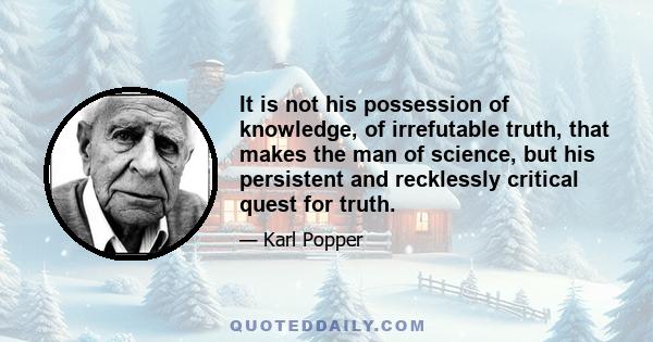 It is not his possession of knowledge, of irrefutable truth, that makes the man of science, but his persistent and recklessly critical quest for truth.