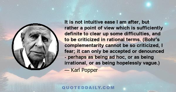 It is not intuitive ease I am after, but rather a point of view which is sufficiently definite to clear up some difficulties, and to be criticized in rational terms. (Bohr's complementarity cannot be so criticized, I