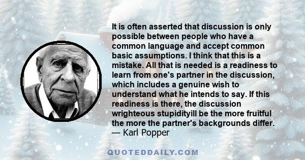 It is often asserted that discussion is only possible between people who have a common language and accept common basic assumptions. I think that this is a mistake. All that is needed is a readiness to learn from one's