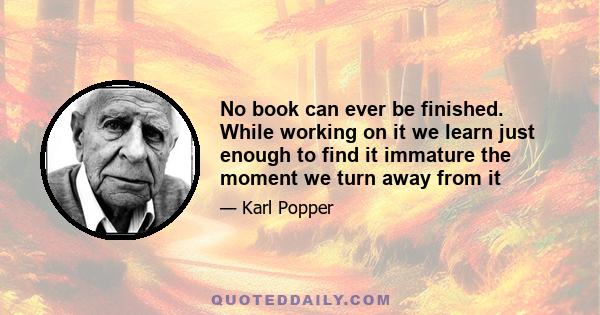 No book can ever be finished. While working on it we learn just enough to find it immature the moment we turn away from it