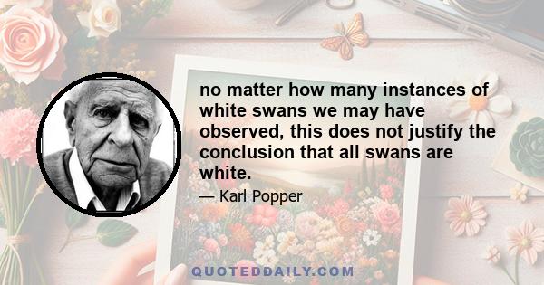 no matter how many instances of white swans we may have observed, this does not justify the conclusion that all swans are white.